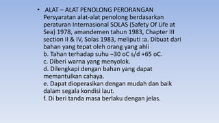 • ALAT – ALAT PENOLONG PERORANGAN
Persyaratan alat-alat penolong berdasarkan
peraturan Internasional SOLAS (Safety Of Life at
Sea) 1978, amandemen tahun 1983, Chapter III
section II & IV, Solas 1983, meliputi :a. Dibuat dari
bahan yang tepat oleh orang yang ahli
b. Tahan terhadap suhu –30 oC s/d +65 oC.
c. Diberi warna yang menyolok.
d. Dilengkapi dengan bahan yang dapat
memantulkan cahaya.
e. Dapat dioperasikan dengan mudah dan baik
dalam segala kondisi laut.
f. Di beri tanda masa berlaku dengan jelas.
 