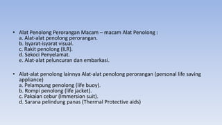 • Alat Penolong Perorangan Macam – macam Alat Penolong :
a. Alat-alat penolong perorangan.
b. Isyarat-isyarat visual.
c. Rakit penolong (ILR).
d. Sekoci Penyelamat.
e. Alat-alat peluncuran dan embarkasi.
• Alat-alat penolong lainnya Alat-alat penolong perorangan (personal life saving
appliance)
a. Pelampung penolong (life buoy).
b. Rompi penolong (life jacket).
c. Pakaian cebur (Immersion suit).
d. Sarana pelindung panas (Thermal Protective aids)
 