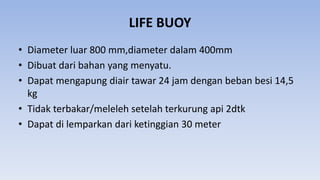 LIFE BUOY
• Diameter luar 800 mm,diameter dalam 400mm
• Dibuat dari bahan yang menyatu.
• Dapat mengapung diair tawar 24 jam dengan beban besi 14,5
kg
• Tidak terbakar/meleleh setelah terkurung api 2dtk
• Dapat di lemparkan dari ketinggian 30 meter
 