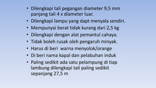 • Dilengkapi tali pegangan diameter 9,5 mm
panjang tali 4 x diameter luar.
• Dilengkapi lampu yang dapt menyala sendiri.
• Mempunyai berat tidak kurang dari 2,5 kg
• Dilengkapi dengan alat pemantul cahaya.
• Tidak boleh rusak oleh pengaruh minyak.
• Harus di beri warna menyolok/orange
• Di beri nama kapal dan pelabuhan induk
• Paling sedikit ada satu pelampung di tiap
lambung dilengkapi tali paling sedikit
sepanjang 27,5 m
 