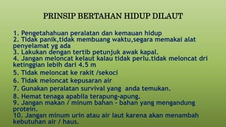 PRINSIP BERTAHAN HIDUP DILAUT
1. Pengetahahuan peralatan dan kemauan hidup
2. Tidak panik,tidak membuang waktu,segara memakai alat
penyelamat yg ada
3. Lakukan dengan tertib petunjuk awak kapal.
4. Jangan meloncat kelaut kalau tidak perlu.tidak meloncat dri
ketinggian lebih dari 4.5 m
5. Tidak meloncat ke rakit /sekoci
6. Tidak meloncat kepusaran air
7. Gunakan peralatan survival yang anda temukan.
8. Hemat tenaga apabila terapung-apung.
9. Jangan makan / minum bahan – bahan yang mengandung
protein.
10. Jangan minum urin atau air laut karena akan menambah
kebutuhan air / haus.
 