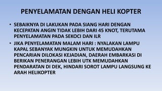 PENYELAMATAN DENGAN HELI KOPTER
• SEBAIKNYA DI LAKUKAN PADA SIANG HARI DENGAN
KECEPATAN ANGIN TIDAK LEBIH DARI 45 KNOT, TERUTAMA
PENYELAMATAN PADA SEKOCI DAN ILR
• JIKA PENYELAMATAN MALAM HARI : NYALAKAN LAMPU
KAPAL SEBANYAK MUNGKIN UNTUK MEMUDAHKAN
PENCARIAN DILOKASI KEJADIAN, DAERAH EMBARKASI DI
BERIKAN PENERANGAN LEBIH UTK MEMUDAHKAN
PENDARATAN DI DEK, HINDARI SOROT LAMPU LANGSUNG KE
ARAH HELIKOPTER
 