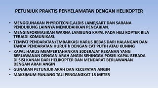 PETUNJUK PRAKTIS PENYELAMATAN DENGAN HELIKOPTER
• MENGGUNAKAN PHYROTECNIC,ALDIS LAMP,SART DAN SARANA
PENDUKUNG LAINNYA MEMUDAHKAN PENCARIAN.
• MENGINFORMASIKAN WARNA LAMBUNG KAPAL PADA HELI KOPTER BILA
TERJADI KOMUNIKASI.
• TEMPAT PENDARATAN/EMBARKASI HARUS BEBAS DARI HALANGAN DAN
TANDA PENDARATAN HURUF h DENGAN CAT PUTIH ATAU KUNING
• KAPAL HARUS MEMPERTAHANKAN 30DERAJAT KEKANAN YANG
BERLAWANAN DENGAN ARAH ANGIN SEHINGGA POSISI KAPAL BERADA
DI SISI KANAN DARI HELIKOPTER DAN MENDARAT BERLAWANAN
DENGAN ARAH ANGIN
• GUNAKAN PETUNJUK ARAH DAN KECEPATAN ANGIN
• MAKSIMUM PANJANG TALI PENGANGKAT 15 METER
 