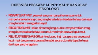 DEFENISI PESAWAT LUPUT MAUT DAN ALAT
PENOLONG
• PESAWATLUPUTMAUT:pesawatyangmempunyai kemampuanuntuk
mempertahankanorang-orang yangberadadalamkeadaanbahayadarisejak
orangtersebutmeninggalkankapal.
• SEKOCIPENYELAMAT:sekocidirancangbangununtukmenyelamatkanorang-
orangdalamkeadaanbahayadanuntukmemimpin pesawatluputmaut.
• PELUNCURANBEBASAPUNG(Float-freeLaunching):carapeluncuranpesawat
luputmautdenganmanapesawattersebutsecaraotomatisdapatterlepas
darikapalyangtenggelam.
 