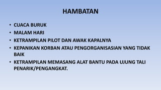 HAMBATAN
• CUACA BURUK
• MALAM HARI
• KETRAMPILAN PILOT DAN AWAK KAPALNYA
• KEPANIKAN KORBAN ATAU PENGORGANISASIAN YANG TIDAK
BAIK
• KETRAMPILAN MEMASANG ALAT BANTU PADA UJUNG TALI
PENARIK/PENGANGKAT.
 