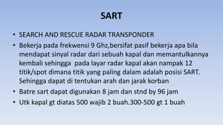 SART
• SEARCH AND RESCUE RADAR TRANSPONDER
• Bekerja pada frekwensi 9 Ghz,bersifat pasif bekerja apa bila
mendapat sinyal radar dari sebuah kapal dan memantulkannya
kembali sehingga pada layar radar kapal akan nampak 12
titik/spot dimana titik yang paling dalam adalah posisi SART.
Sehingga dapat di tentukan arah dan jarak korban
• Batre sart dapat digunakan 8 jam dan stnd by 96 jam
• Utk kapal gt diatas 500 wajib 2 buah.300-500 gt 1 buah
 