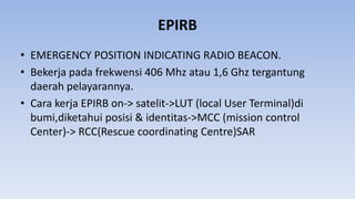 EPIRB
• EMERGENCY POSITION INDICATING RADIO BEACON.
• Bekerja pada frekwensi 406 Mhz atau 1,6 Ghz tergantung
daerah pelayarannya.
• Cara kerja EPIRB on-> satelit->LUT (local User Terminal)di
bumi,diketahui posisi & identitas->MCC (mission control
Center)-> RCC(Rescue coordinating Centre)SAR
 