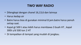 TWO WAY RADIO
• Dilengkapi dengan chanel 16,13,6 dan lainnya
• Harus kedap air
• Batre harus bias di gunakan minimal 8 jam.batre harus penuh
setiap saat.
• Kapal gt 500 t atau lebih harus membawa 3 buah HT , kapal
300t s/d 500 ton 2 HT
• Di tempatkan di tempat yang mudah di jangkau.
 