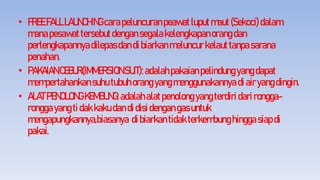 • FREEFALLLAUNCHINGcarapeluncuranpeawatluputmaut(Sekoci)dalam
manapesawattersebutdengansegalakelengkapanorangdan
perlengkapannyadilepasdandibiarkanmeluncurkelauttanpasarana
penahan.
• PAKAIANCEBUR(IMMERSIONSUIT):adalahpakaianpelindungyangdapat
mempertahankansuhutubuhorangyangmenggunakannyadiairyangdingin.
• ALATPENOLONGKEMBUNG:adalahalatpenolongyangterdiridari rongga-
ronggayangti dakkakudandidisidengangasuntuk
mengapungkannya,biasanya dibiarkantidakterkembunghingga siapdi
pakai.
 