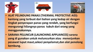 • ALAT PELINDUNG PANAS (THERMAL PROTECTIVE AID):
kantong yang terbuat dari bahan yang kedap air dengan
tingkat penyerapan panas yang rendah, yang berfungsi
mengurangi hilangnya panas tubuh dari orang yang
menggunakannya.
• SARANA PELUNCUR (LAUNCHING APPLIANCES) sarana
yang di gunakan untuk meluncurkan atau menerjunkan
pesawat luput maut,sekoci penyelamat,dan alat penolong
kembung.
 