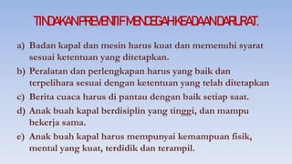 TINDAKANPREVENTIFMENCEGAHKEADAANDARURAT.
a) Badan kapal dan mesin harus kuat dan memenuhi syarat
sesuai ketentuan yang ditetapkan.
b) Peralatan dan perlengkapan harus yang baik dan
terpelihara sesuai dengan ketentuan yang telah ditetapkan
c) Berita cuaca harus di pantau dengan baik setiap saat.
d) Anak buah kapal berdisiplin yang tinggi, dan mampu
bekerja sama.
e) Anak buah kapal harus mempunyai kemampuan fisik,
mental yang kuat, terdidik dan terampil.
 