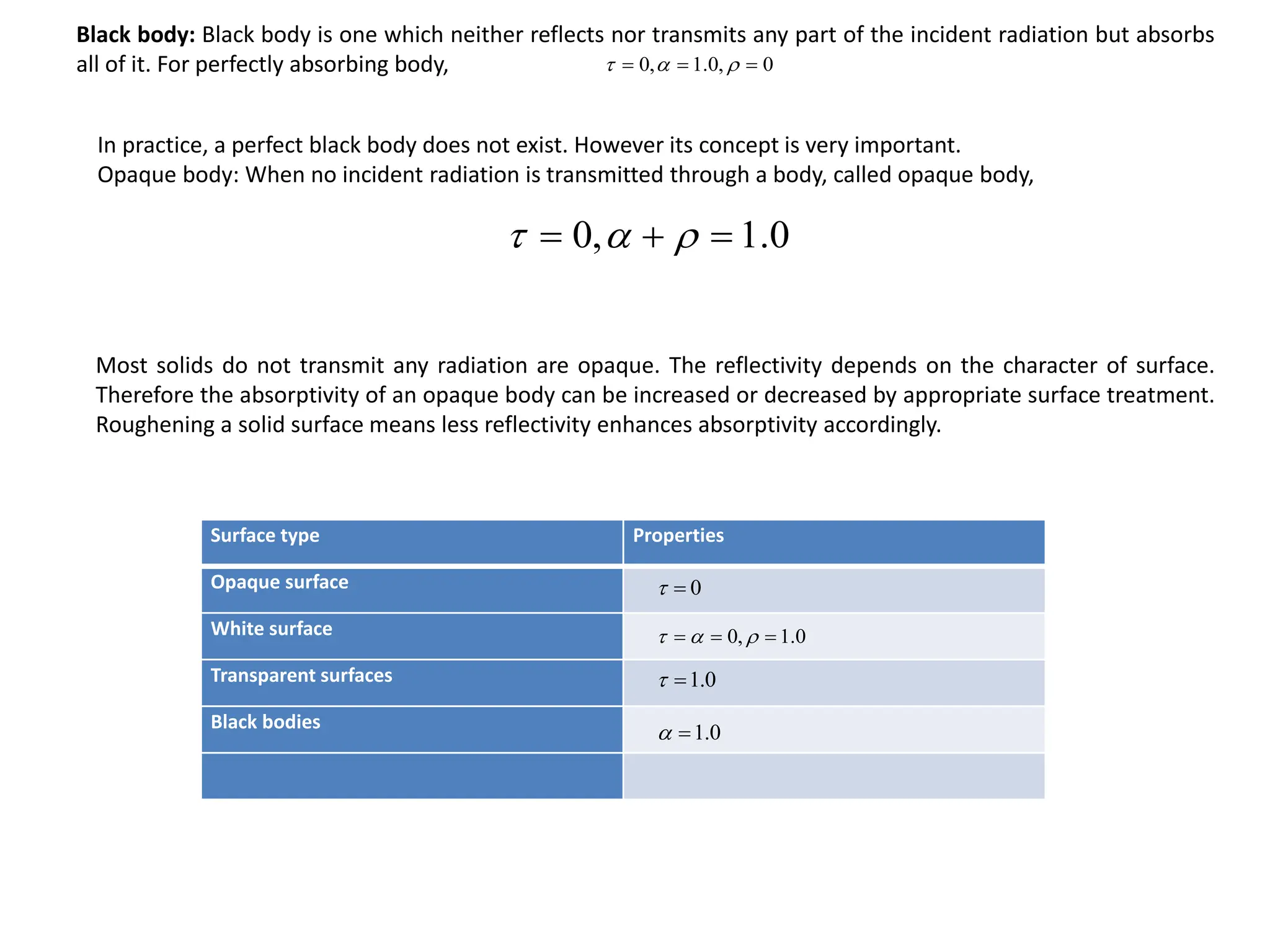 0
,
0
.
1
,
0 

 


0
.
1
,
0 

 


Black body: Black body is one which neither reflects nor transmits any part of the incident radiation but absorbs
all of it. For perfectly absorbing body,
In practice, a perfect black body does not exist. However its concept is very important.
Opaque body: When no incident radiation is transmitted through a body, called opaque body,
Most solids do not transmit any radiation are opaque. The reflectivity depends on the character of surface.
Therefore the absorptivity of an opaque body can be increased or decreased by appropriate surface treatment.
Roughening a solid surface means less reflectivity enhances absorptivity accordingly.
Surface type Properties
Opaque surface
White surface
Transparent surfaces
Black bodies
0


0
.
1
,
0 

 


0
.
1


0
.
1


 