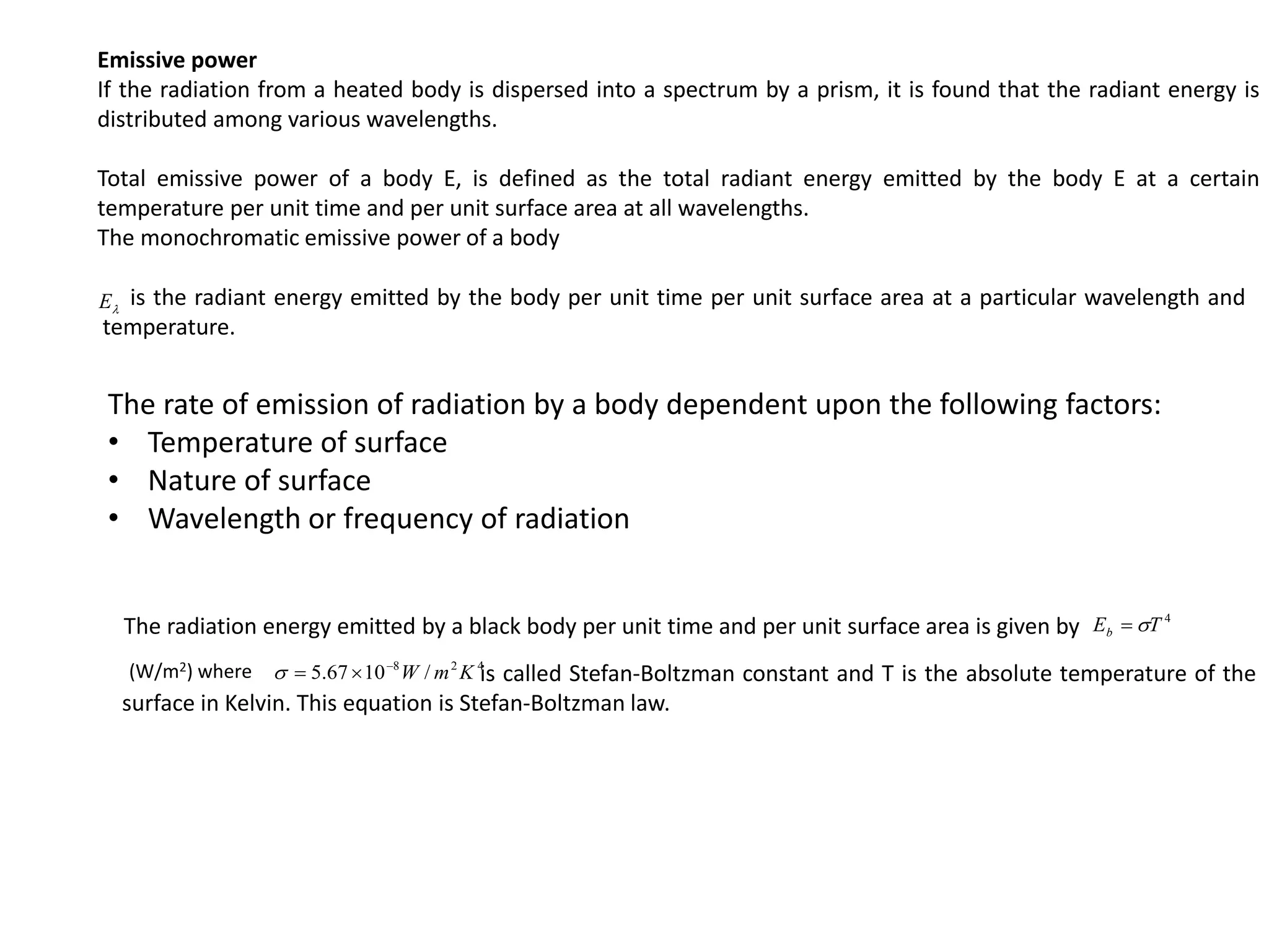 Emissive power
If the radiation from a heated body is dispersed into a spectrum by a prism, it is found that the radiant energy is
distributed among various wavelengths.
Total emissive power of a body E, is defined as the total radiant energy emitted by the body E at a certain
temperature per unit time and per unit surface area at all wavelengths.
The monochromatic emissive power of a body

E is the radiant energy emitted by the body per unit time per unit surface area at a particular wavelength and
temperature.
The rate of emission of radiation by a body dependent upon the following factors:
• Temperature of surface
• Nature of surface
• Wavelength or frequency of radiation
4
T
Eb 

4
2
8
/
10
67
.
5 K
m
W




The radiation energy emitted by a black body per unit time and per unit surface area is given by
(W/m2) where is called Stefan-Boltzman constant and T is the absolute temperature of the
surface in Kelvin. This equation is Stefan-Boltzman law.
 