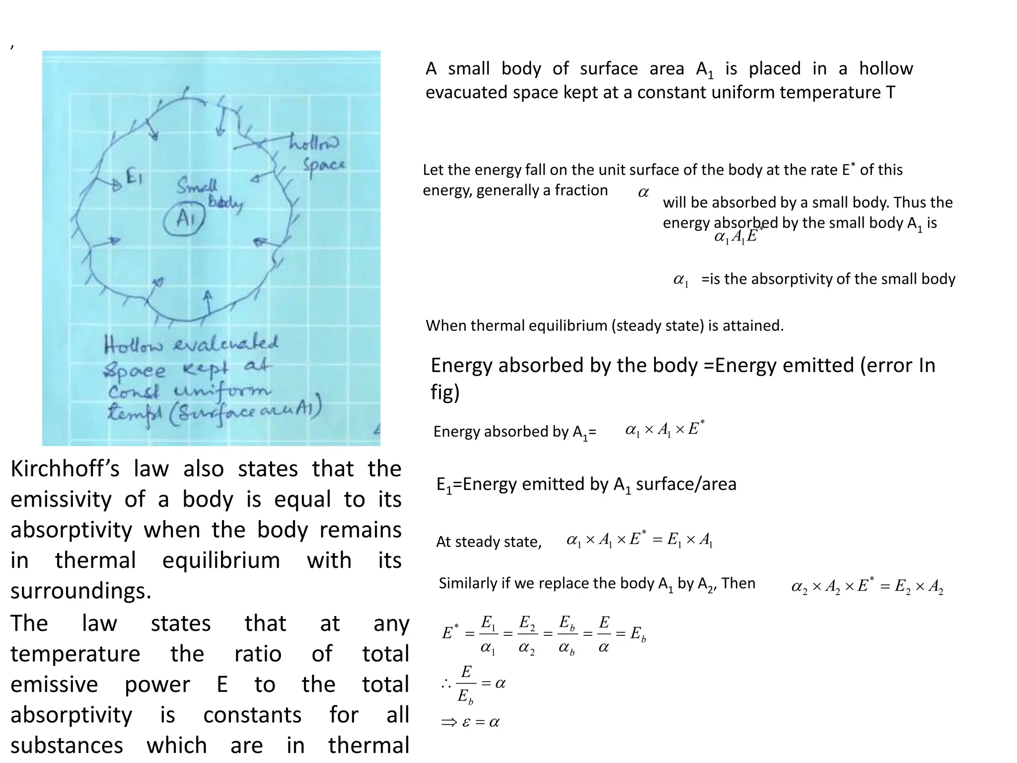 A small body of surface area A1 is placed in a hollow
evacuated space kept at a constant uniform temperature T

*
1
1 E
A

1

Let the energy fall on the unit surface of the body at the rate E* of this
energy, generally a fraction
will be absorbed by a small body. Thus the
energy absorbed by the small body A1 is
,
=is the absorptivity of the small body
When thermal equilibrium (steady state) is attained.
Energy absorbed by the body =Energy emitted (error In
fig)
Energy absorbed by A1=
*
1
1 E
A 


E1=Energy emitted by A1 surface/area
At steady state, 1
1
*
1
1 A
E
E
A 




Similarly if we replace the body A1 by A2, Then 2
2
*
2
2 A
E
E
A 




















b
b
b
b
E
E
E
E
E
E
E
E
2
2
1
1
*
Kirchhoff’s law also states that the
emissivity of a body is equal to its
absorptivity when the body remains
in thermal equilibrium with its
surroundings.
The law states that at any
temperature the ratio of total
emissive power E to the total
absorptivity is constants for all
substances which are in thermal
 
