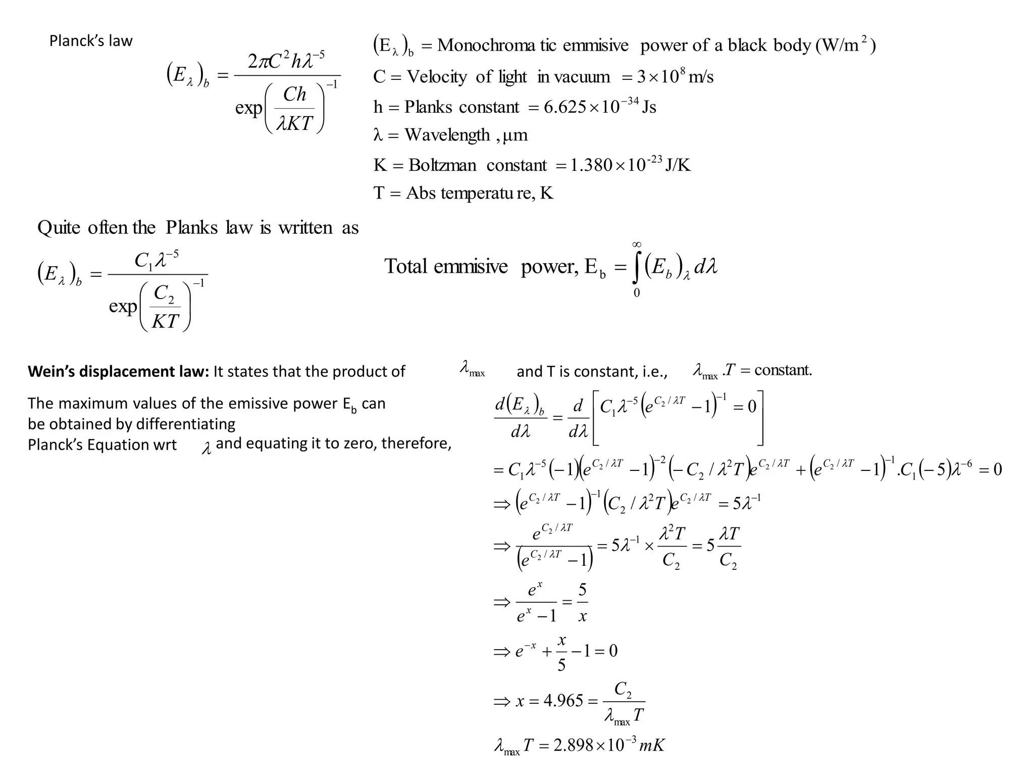 Planck’s law
  1
5
2
exp
2









KT
Ch
h
C
E b




 
K
re,
temperatu
Abs
T
J/K
10
1.380
constant
Boltzman
K
μm
,
Wavelength
λ
Js
10
6.625
constant
Planks
h
m/s
10
3
in vacuum
light
of
Velocity
C
)
(W/m
body
black
a
of
power
emmisive
tic
Monochroma
E
23
-
34
8
2
b
λ













  1
2
5
1
exp
as
written
is
law
Planks
often the
Quite









KT
C
C
E b


 



0
b
E
power,
emmisive
Total 
 d
Eb
max
 constant.
.
max 
T


Wein’s displacement law: It states that the product of and T is constant, i.e.,
The maximum values of the emissive power Eb can
be obtained by differentiating
Planck’s Equation wrt and equating it to zero, therefore,
   
        
   
 
mK
T
T
C
x
x
e
x
e
e
C
T
C
T
e
e
e
T
C
e
C
e
e
T
C
e
C
e
C
d
d
d
E
d
x
x
x
T
C
T
C
T
C
T
C
T
C
T
C
T
C
T
C
b
3
max
max
2
2
2
2
1
/
/
1
/
2
2
1
/
6
1
1
/
/
2
2
2
/
5
1
1
/
5
1
10
898
.
2
965
.
4
0
1
5
5
1
5
5
1
5
/
1
0
5
.
1
/
1
1
0
1
2
2
2
2
2
2
2
2














































 
























 