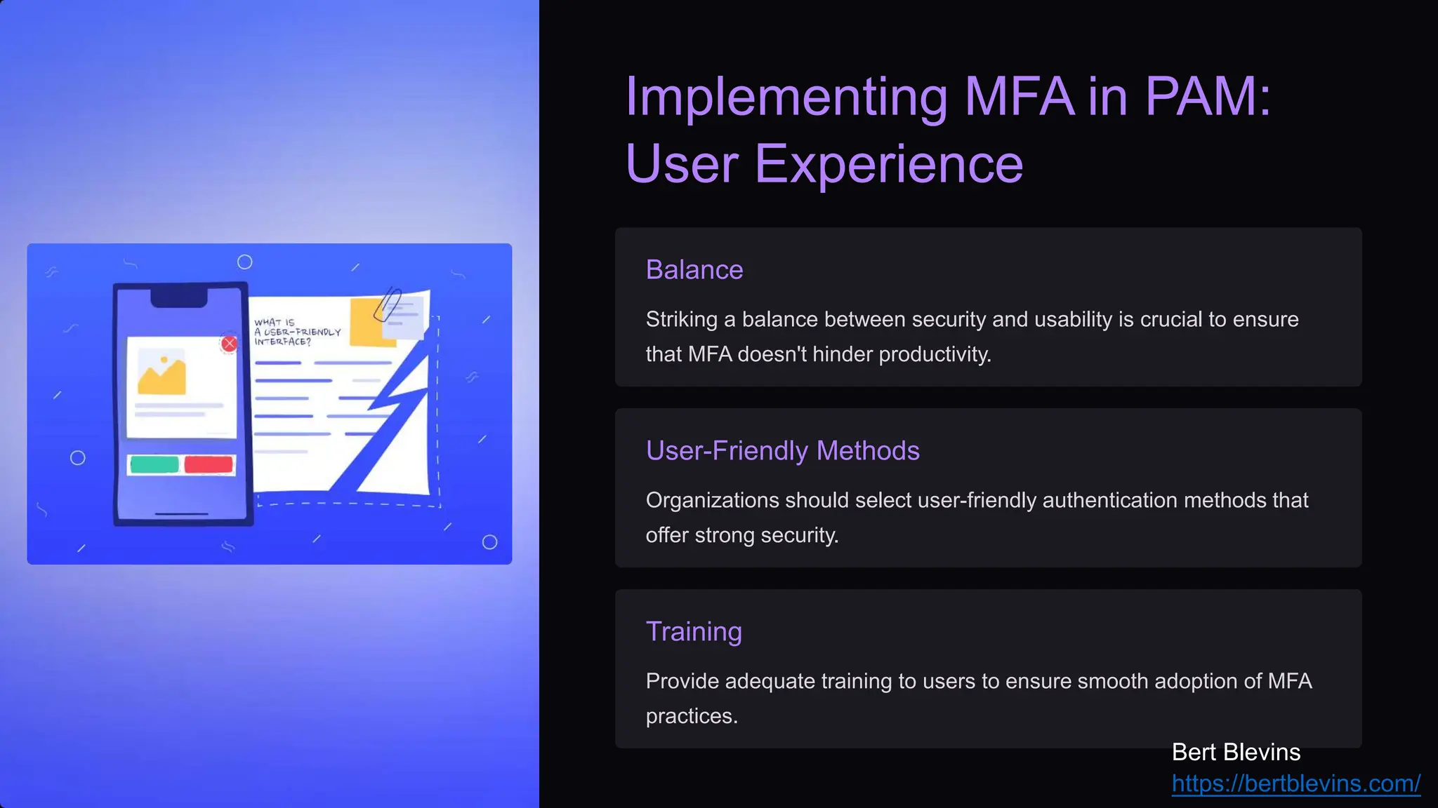 Implementing MFA in PAM:
User Experience
Balance
Striking a balance between security and usability is crucial to ensure
that MFA doesn't hinder productivity.
User-Friendly Methods
Organizations should select user-friendly authentication methods that
offer strong security.
Training
Provide adequate training to users to ensure smooth adoption of MFA
practices.
Bert Blevins
https://bertblevins.com/
 
