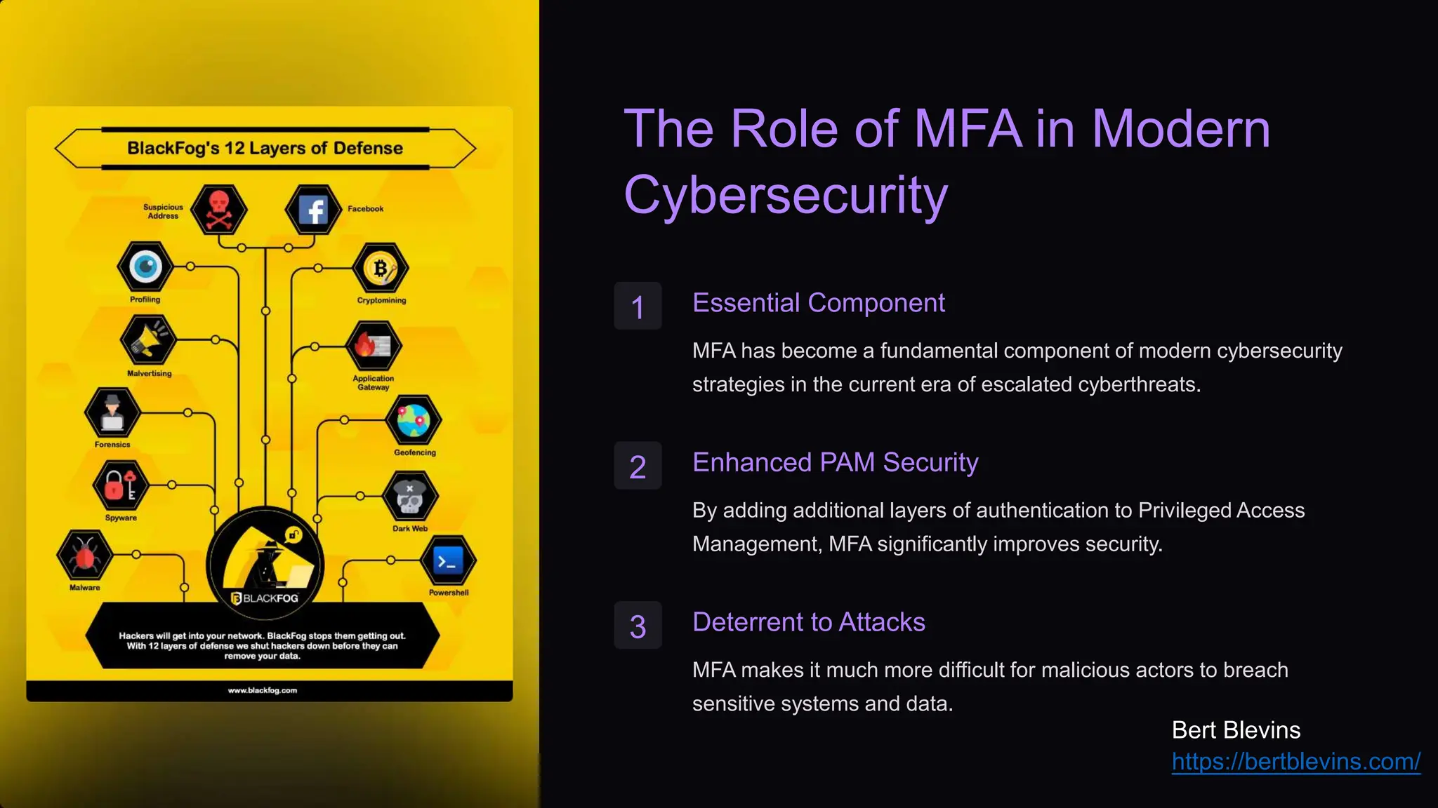 The Role of MFA in Modern
Cybersecurity
1 Essential Component
MFA has become a fundamental component of modern cybersecurity
strategies in the current era of escalated cyberthreats.
2 Enhanced PAM Security
By adding additional layers of authentication to Privileged Access
Management, MFA significantly improves security.
3 Deterrent to Attacks
MFA makes it much more difficult for malicious actors to breach
sensitive systems and data.
Bert Blevins
https://bertblevins.com/
 