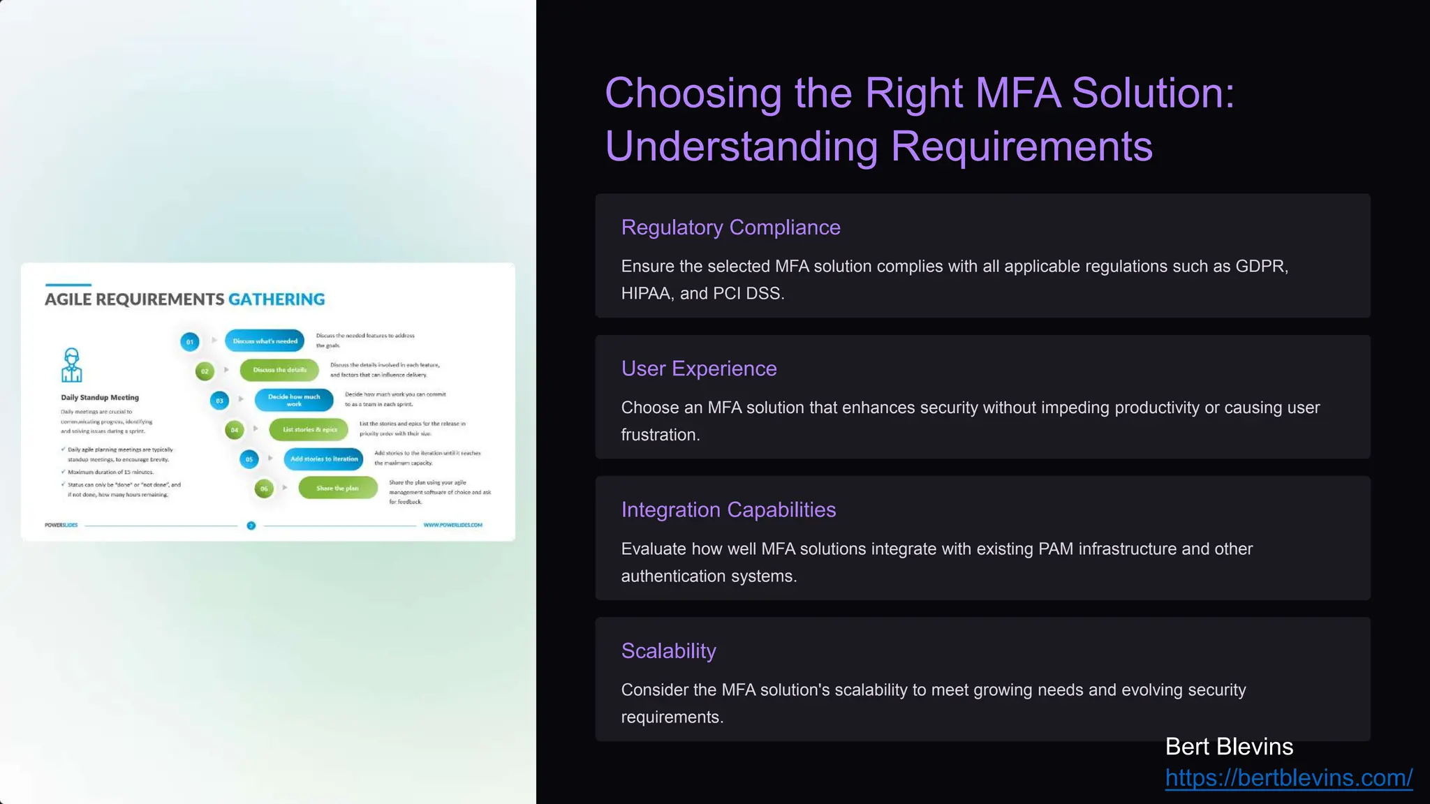 Choosing the Right MFA Solution:
Understanding Requirements
Regulatory Compliance
Ensure the selected MFA solution complies with all applicable regulations such as GDPR,
HIPAA, and PCI DSS.
User Experience
Choose an MFA solution that enhances security without impeding productivity or causing user
frustration.
Integration Capabilities
Evaluate how well MFA solutions integrate with existing PAM infrastructure and other
authentication systems.
Scalability
Consider the MFA solution's scalability to meet growing needs and evolving security
requirements.
Bert Blevins
https://bertblevins.com/
 