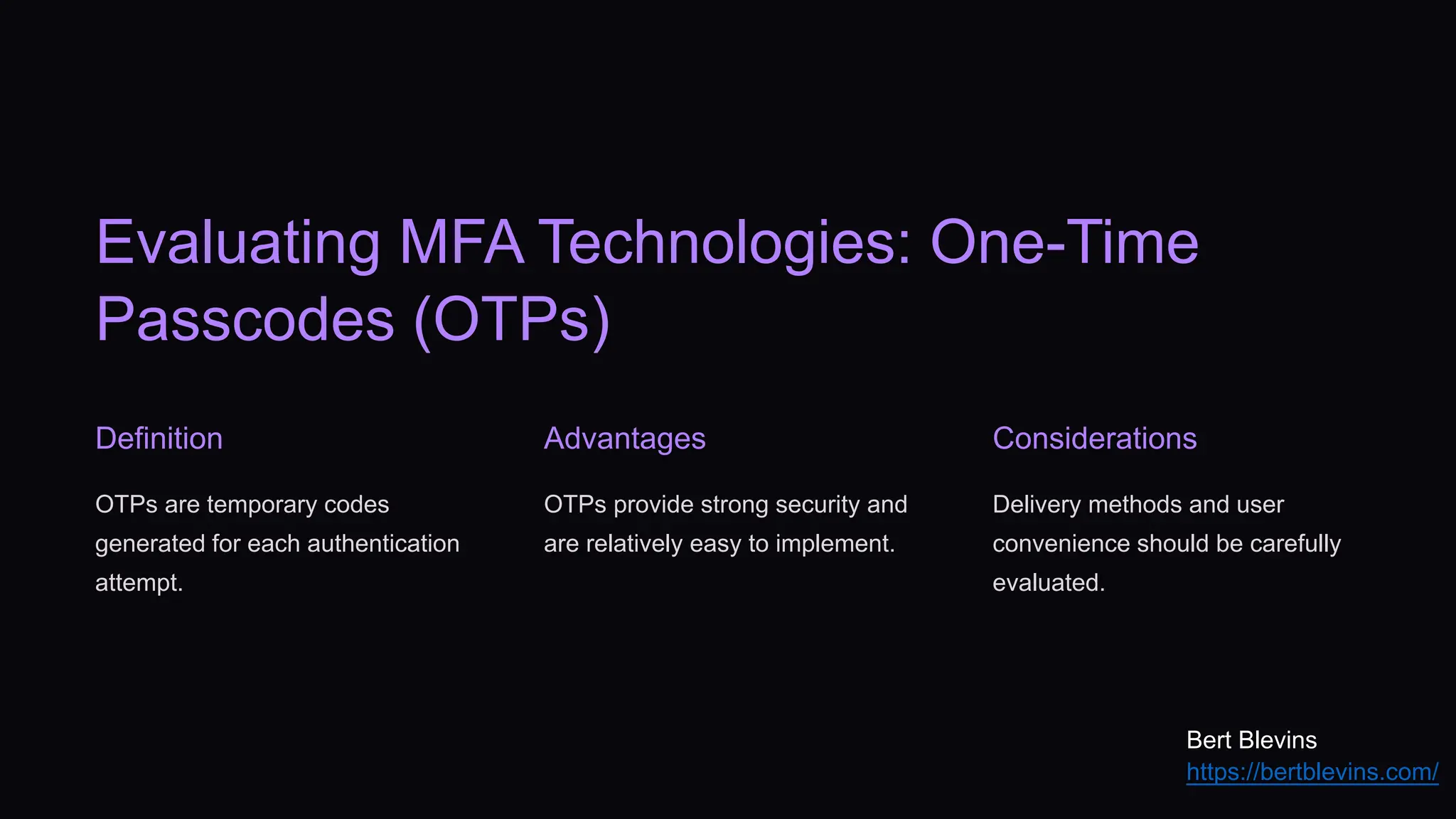 Evaluating MFA Technologies: One-Time
Passcodes (OTPs)
Definition
OTPs are temporary codes
generated for each authentication
attempt.
Advantages
OTPs provide strong security and
are relatively easy to implement.
Considerations
Delivery methods and user
convenience should be carefully
evaluated.
Bert Blevins
https://bertblevins.com/
 