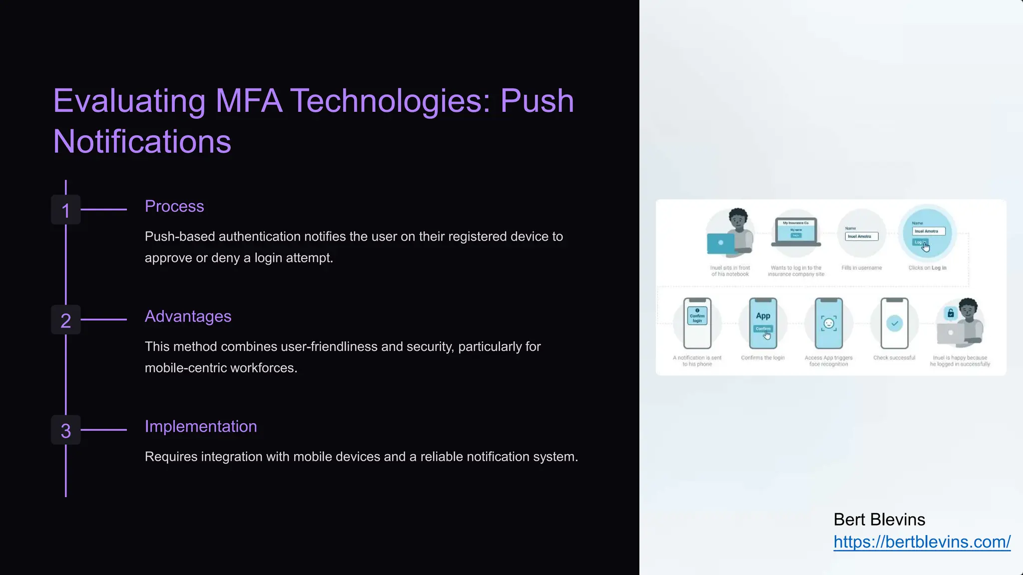 Evaluating MFA Technologies: Push
Notifications
1 Process
Push-based authentication notifies the user on their registered device to
approve or deny a login attempt.
2 Advantages
This method combines user-friendliness and security, particularly for
mobile-centric workforces.
3 Implementation
Requires integration with mobile devices and a reliable notification system.
Bert Blevins
https://bertblevins.com/
 