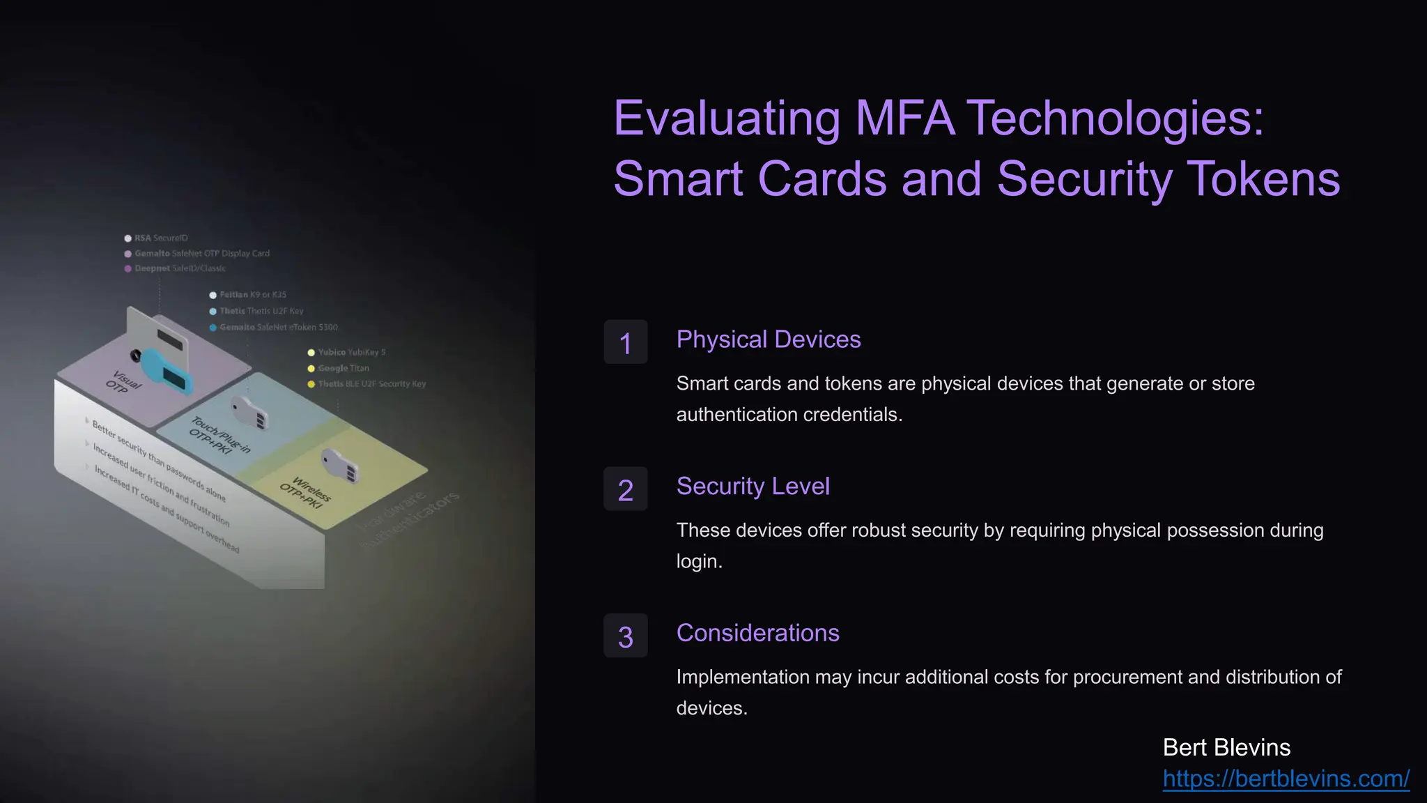 Evaluating MFA Technologies:
Smart Cards and Security Tokens
1 Physical Devices
Smart cards and tokens are physical devices that generate or store
authentication credentials.
2 Security Level
These devices offer robust security by requiring physical possession during
login.
3 Considerations
Implementation may incur additional costs for procurement and distribution of
devices.
Bert Blevins
https://bertblevins.com/
 