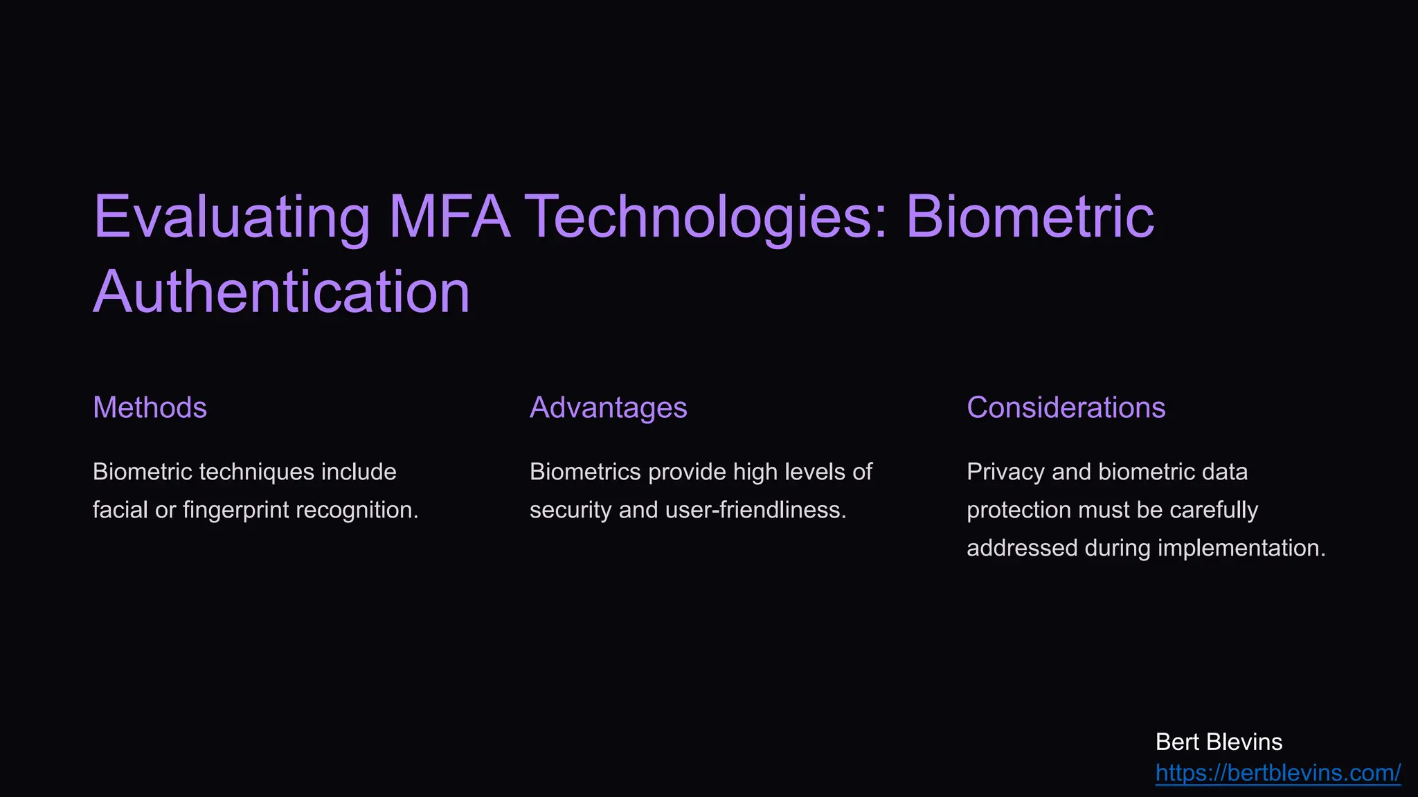 Evaluating MFA Technologies: Biometric
Authentication
Methods
Biometric techniques include
facial or fingerprint recognition.
Advantages
Biometrics provide high levels of
security and user-friendliness.
Considerations
Privacy and biometric data
protection must be carefully
addressed during implementation.
Bert Blevins
https://bertblevins.com/
 