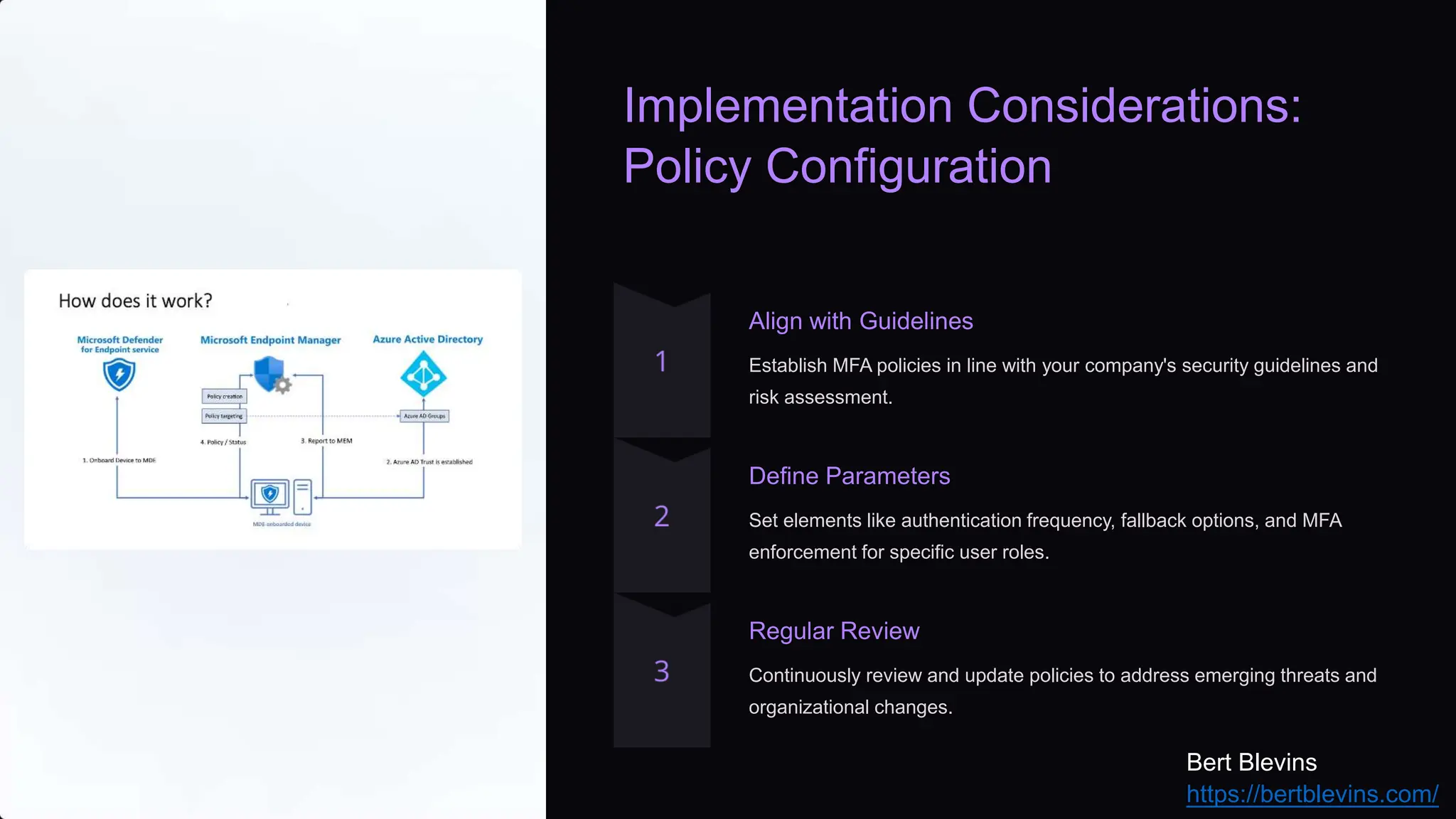 Implementation Considerations:
Policy Configuration
Align with Guidelines
Establish MFA policies in line with your company's security guidelines and
risk assessment.
Define Parameters
Set elements like authentication frequency, fallback options, and MFA
enforcement for specific user roles.
Regular Review
Continuously review and update policies to address emerging threats and
organizational changes.
Bert Blevins
https://bertblevins.com/
 