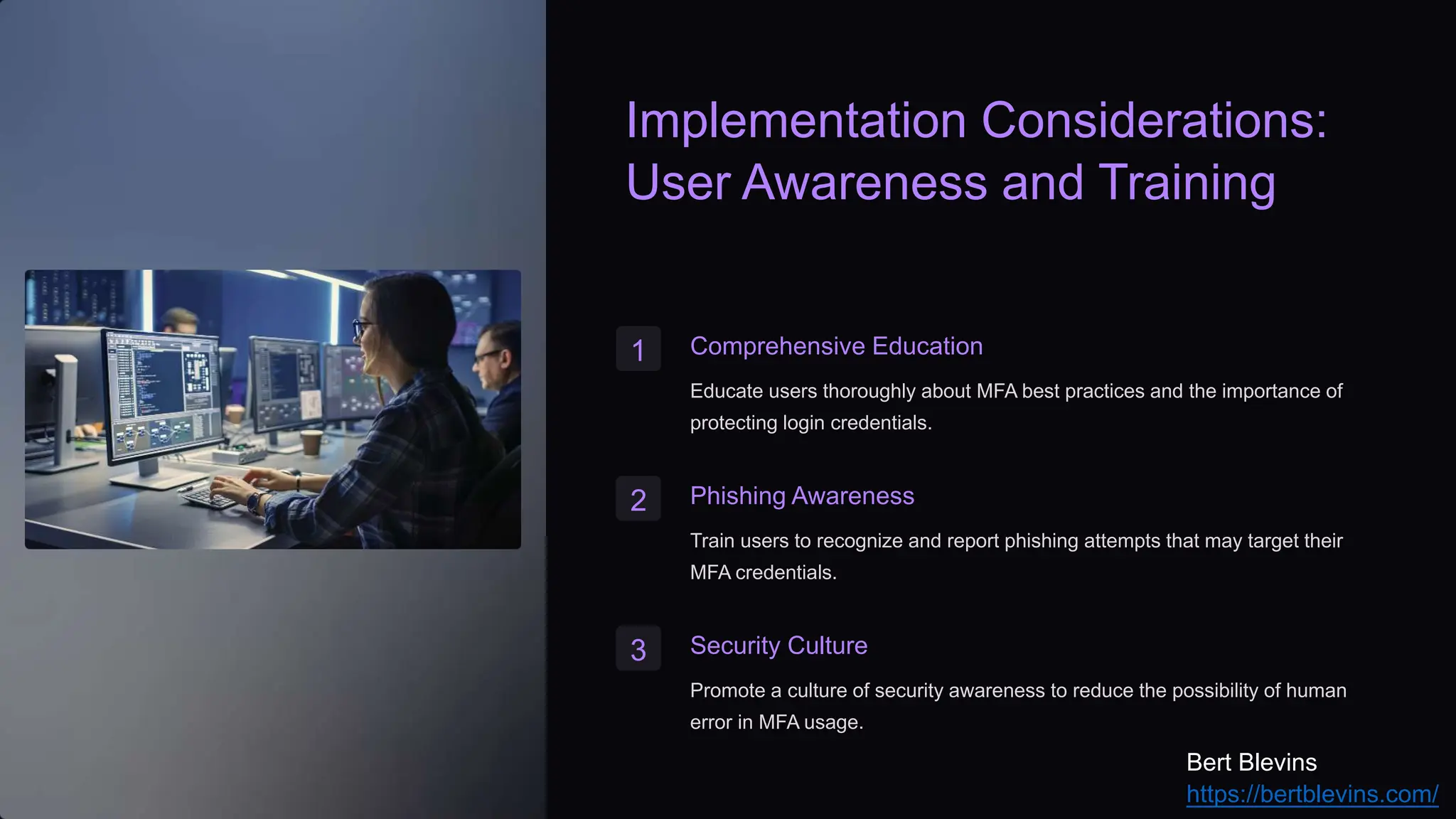 Implementation Considerations:
User Awareness and Training
1 Comprehensive Education
Educate users thoroughly about MFA best practices and the importance of
protecting login credentials.
2 Phishing Awareness
Train users to recognize and report phishing attempts that may target their
MFA credentials.
3 Security Culture
Promote a culture of security awareness to reduce the possibility of human
error in MFA usage.
Bert Blevins
https://bertblevins.com/
 