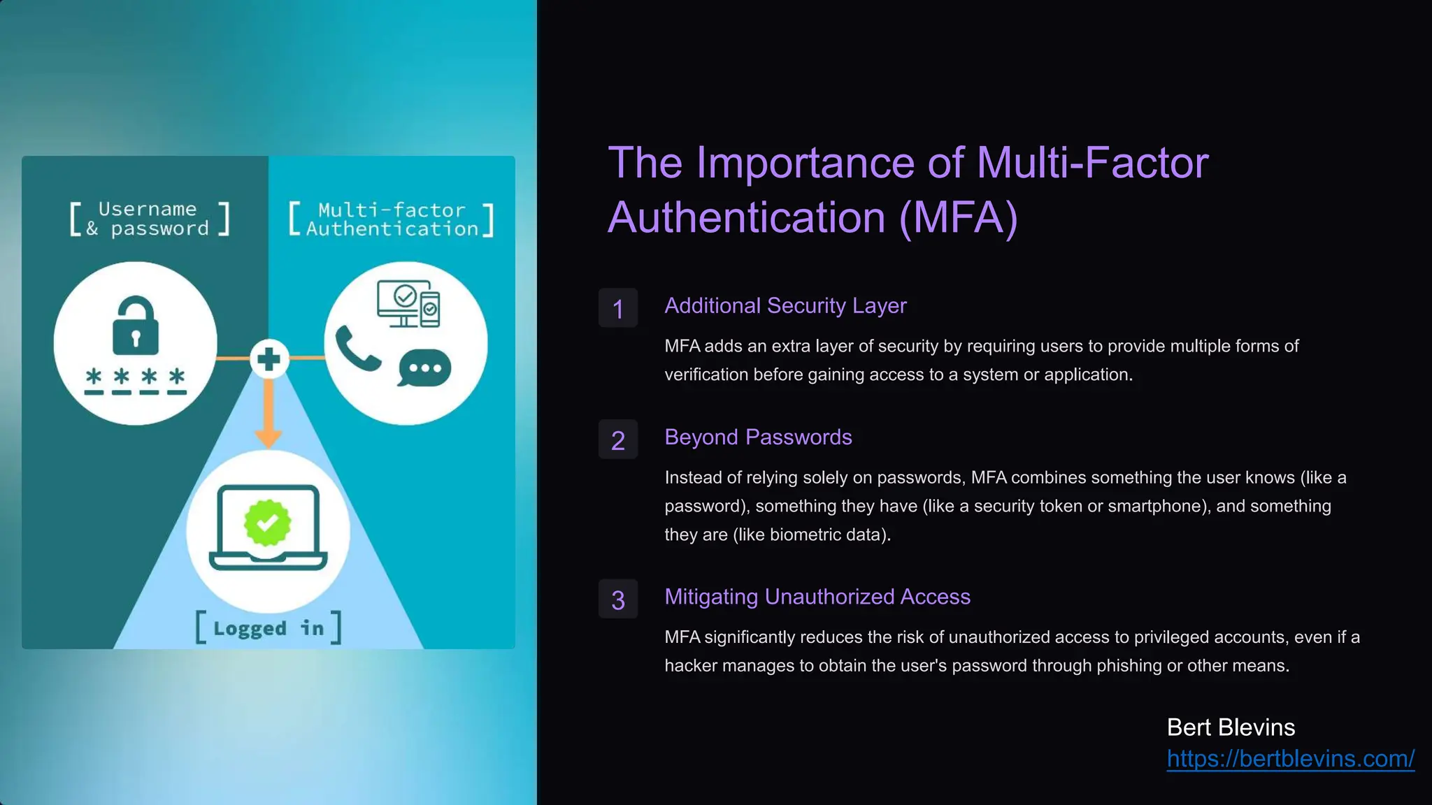 The Importance of Multi-Factor
Authentication (MFA)
1 Additional Security Layer
MFA adds an extra layer of security by requiring users to provide multiple forms of
verification before gaining access to a system or application.
2 Beyond Passwords
Instead of relying solely on passwords, MFA combines something the user knows (like a
password), something they have (like a security token or smartphone), and something
they are (like biometric data).
3 Mitigating Unauthorized Access
MFA significantly reduces the risk of unauthorized access to privileged accounts, even if a
hacker manages to obtain the user's password through phishing or other means.
Bert Blevins
https://bertblevins.com/
 