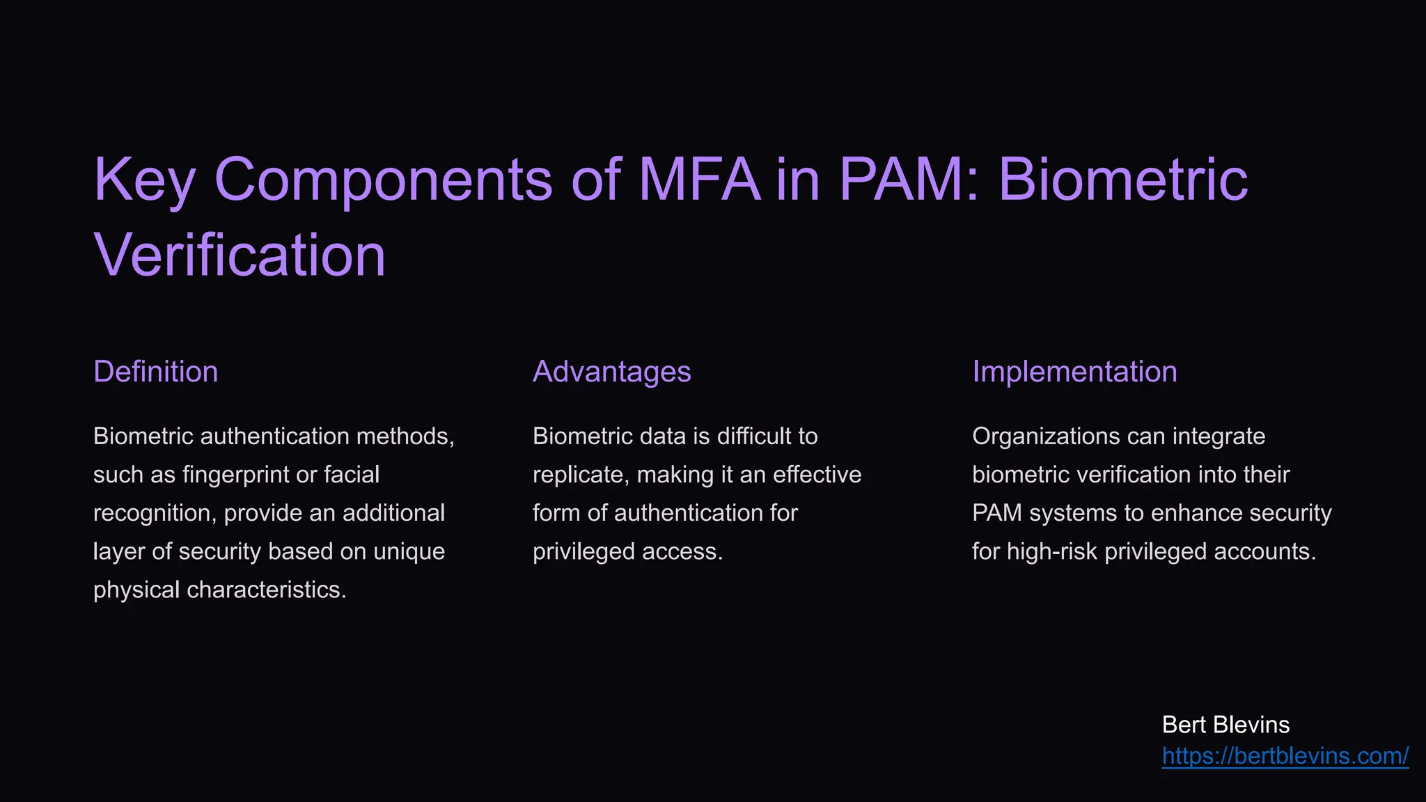 Key Components of MFA in PAM: Biometric
Verification
Definition
Biometric authentication methods,
such as fingerprint or facial
recognition, provide an additional
layer of security based on unique
physical characteristics.
Advantages
Biometric data is difficult to
replicate, making it an effective
form of authentication for
privileged access.
Implementation
Organizations can integrate
biometric verification into their
PAM systems to enhance security
for high-risk privileged accounts.
Bert Blevins
https://bertblevins.com/
 