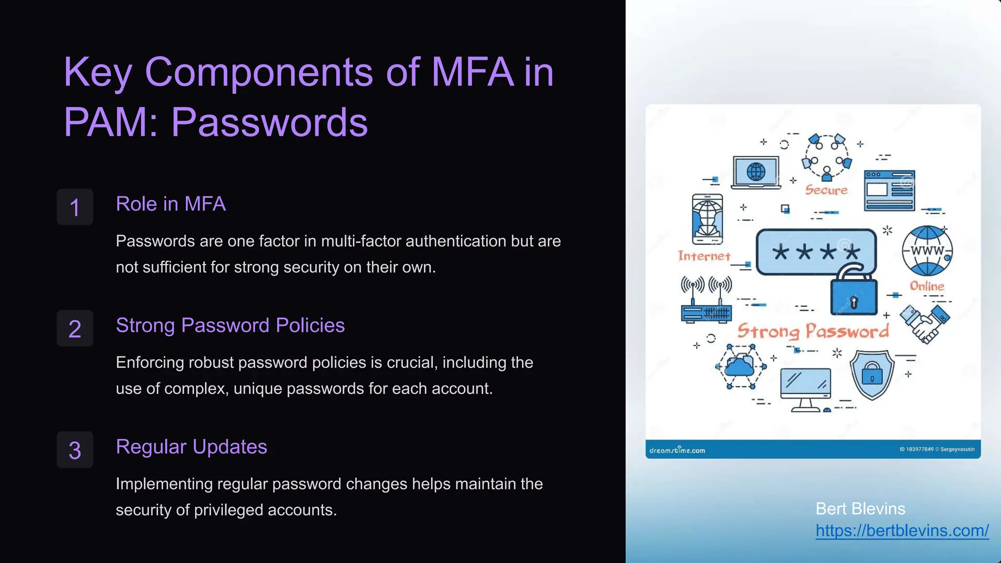 Key Components of MFA in
PAM: Passwords
1 Role in MFA
Passwords are one factor in multi-factor authentication but are
not sufficient for strong security on their own.
2 Strong Password Policies
Enforcing robust password policies is crucial, including the
use of complex, unique passwords for each account.
3 Regular Updates
Implementing regular password changes helps maintain the
security of privileged accounts. Bert Blevins
https://bertblevins.com/
 