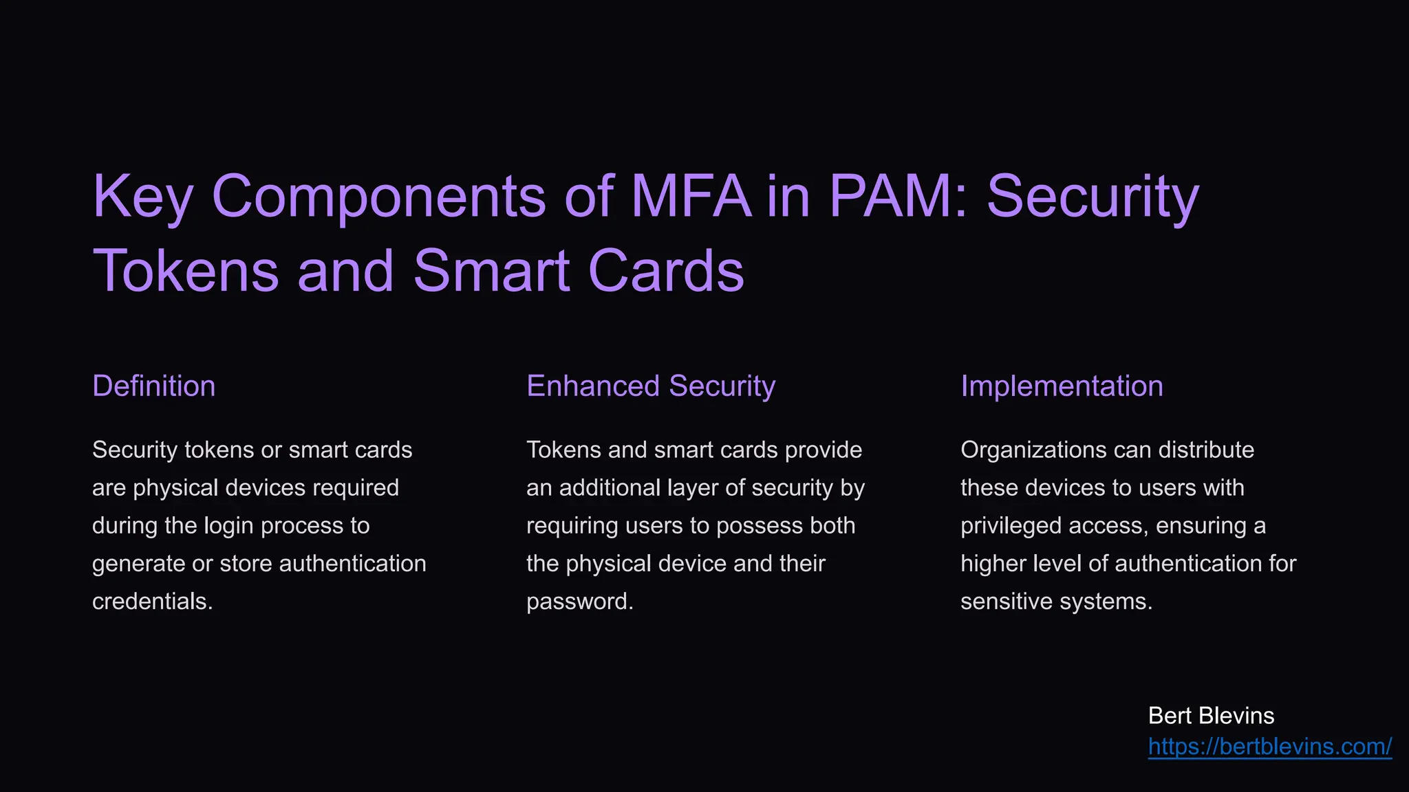 Key Components of MFA in PAM: Security
Tokens and Smart Cards
Definition
Security tokens or smart cards
are physical devices required
during the login process to
generate or store authentication
credentials.
Enhanced Security
Tokens and smart cards provide
an additional layer of security by
requiring users to possess both
the physical device and their
password.
Implementation
Organizations can distribute
these devices to users with
privileged access, ensuring a
higher level of authentication for
sensitive systems.
Bert Blevins
https://bertblevins.com/
 