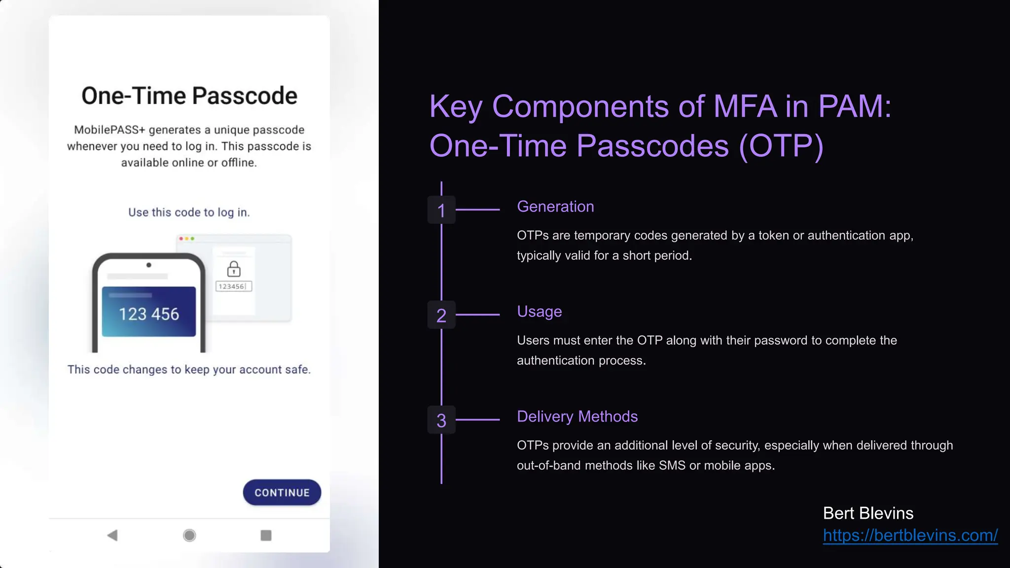 Key Components of MFA in PAM:
One-Time Passcodes (OTP)
1 Generation
OTPs are temporary codes generated by a token or authentication app,
typically valid for a short period.
2 Usage
Users must enter the OTP along with their password to complete the
authentication process.
3 Delivery Methods
OTPs provide an additional level of security, especially when delivered through
out-of-band methods like SMS or mobile apps.
Bert Blevins
https://bertblevins.com/
 