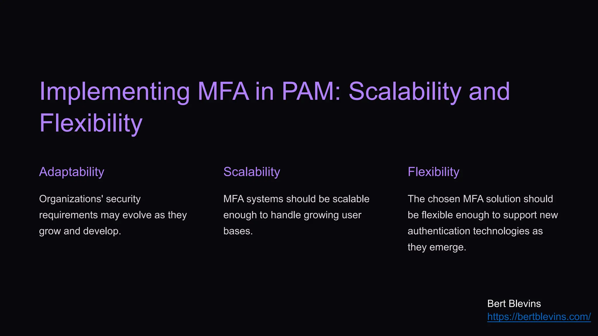 Implementing MFA in PAM: Scalability and
Flexibility
Adaptability
Organizations' security
requirements may evolve as they
grow and develop.
Scalability
MFA systems should be scalable
enough to handle growing user
bases.
Flexibility
The chosen MFA solution should
be flexible enough to support new
authentication technologies as
they emerge.
Bert Blevins
https://bertblevins.com/
 