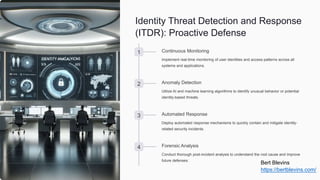 Identity Threat Detection and Response
(ITDR): Proactive Defense
1 Continuous Monitoring
Implement real-time monitoring of user identities and access patterns across all
systems and applications.
2 Anomaly Detection
Utilize AI and machine learning algorithms to identify unusual behavior or potential
identity-based threats.
3 Automated Response
Deploy automated response mechanisms to quickly contain and mitigate identity-
related security incidents.
4 Forensic Analysis
Conduct thorough post-incident analysis to understand the root cause and improve
future defenses.
Bert Blevins
https://bertblevins.com/
 