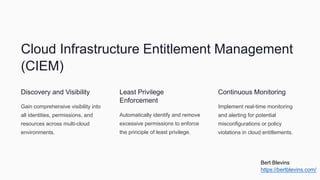 Cloud Infrastructure Entitlement Management
(CIEM)
Discovery and Visibility
Gain comprehensive visibility into
all identities, permissions, and
resources across multi-cloud
environments.
Least Privilege
Enforcement
Automatically identify and remove
excessive permissions to enforce
the principle of least privilege.
Continuous Monitoring
Implement real-time monitoring
and alerting for potential
misconfigurations or policy
violations in cloud entitlements.
Bert Blevins
https://bertblevins.com/
 