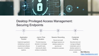 Desktop Privileged Access Management:
Securing Endpoints
1
Application
Control
Implement application
whitelisting to prevent
unauthorized software
execution on desktop
systems.
2
Just-in-Time
Elevation
Provide temporary
elevation of privileges
for specific tasks,
reducing the attack
surface on endpoints.
3
Session Recording
Record and audit
privileged sessions on
desktop systems for
security and
compliance purposes.
4
Credential
Vaulting
Securely store and
manage privileged
credentials used on
desktop systems to
prevent unauthorized
access. Bert Blevins
https://bertblevins.com/
 