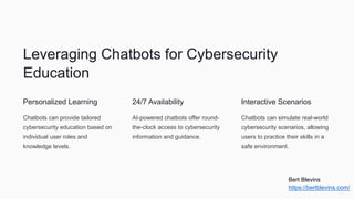Leveraging Chatbots for Cybersecurity
Education
Personalized Learning
Chatbots can provide tailored
cybersecurity education based on
individual user roles and
knowledge levels.
24/7 Availability
AI-powered chatbots offer round-
the-clock access to cybersecurity
information and guidance.
Interactive Scenarios
Chatbots can simulate real-world
cybersecurity scenarios, allowing
users to practice their skills in a
safe environment.
Bert Blevins
https://bertblevins.com/
 