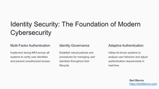 Identity Security: The Foundation of Modern
Cybersecurity
Multi-Factor Authentication
Implement strong MFA across all
systems to verify user identities
and prevent unauthorized access.
Identity Governance
Establish robust policies and
procedures for managing user
identities throughout their
lifecycle.
Adaptive Authentication
Utilize AI-driven systems to
analyze user behavior and adjust
authentication requirements in
real-time.
Bert Blevins
https://bertblevins.com/
 