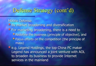 Defense Strategy (cont’d)
Mobile Defense
 By market broadening and diversification
 For marketing broadening, there is a need to
Redefine the business (principle of objective), and
Focus efforts on the competition (the principle of
mass)
 e.g. Legend Holdings, the top China PC maker
Legend has announced a joint venture with AOL
to broaden its business to provide Internet
services in the mainland
 