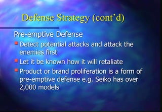 Defense Strategy (cont’d)
Pre-emptive Defense
Detect potential attacks and attack the
enemies first
Let it be known how it will retaliate
Product or brand proliferation is a form of
pre-emptive defense e.g. Seiko has over
2,000 models
 