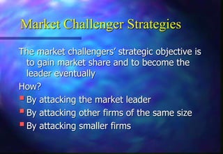 Market Challenger Strategies
The market challengers’ strategic objective is
to gain market share and to become the
leader eventually
How?
By attacking the market leader
By attacking other firms of the same size
By attacking smaller firms
 