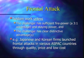 Frontal Attack
Seldom work unless
The challenger has sufficient fire-power (a 3:1
advantage) and staying power, and
The challenger has clear distinctive
advantage(s)
e.g. Japanese and Korean firms launched
frontal attacks in various ASPAC countries
through quality, price and low cost
 