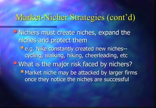 Market-Nicher Strategies (cont’d)
Nichers must create niches, expand the
niches and protect them
e.g. Nike constantly created new niches--
cycling, walking, hiking, cheerleading, etc
What is the major risk faced by nichers?
Market niche may be attacked by larger firms
once they notice the niches are successful
 