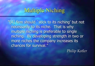 Multiple Niching
“[A] firm should `stick to its niching’ but not
necessarily to its niche. That is why
multiple niching is preferable to single
niching. By developing strength in two or
more niches the company increases its
chances for survival.”
Philip Kotler
 