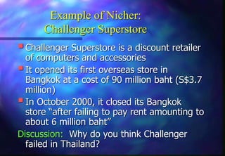 Example of Nicher:
Challenger Superstore
Challenger Superstore is a discount retailer
of computers and accessories
It opened its first overseas store in
Bangkok at a cost of 90 million baht (S$3.7
million)
In October 2000, it closed its Bangkok
store “after failing to pay rent amounting to
about 6 million baht”
Discussion: Why do you think Challenger
failed in Thailand?
 