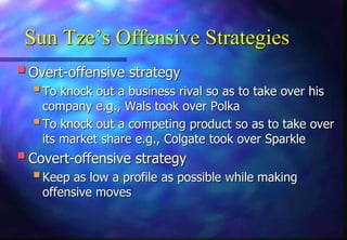 Sun Tze’s Offensive Strategies
Overt-offensive strategy
To knock out a business rival so as to take over his
company e.g., Wals took over Polka
To knock out a competing product so as to take over
its market share e.g., Colgate took over Sparkle
Covert-offensive strategy
Keep as low a profile as possible while making
offensive moves
 