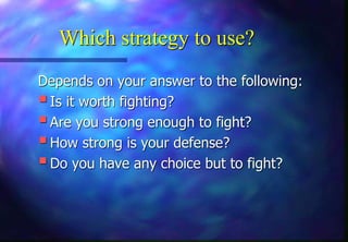 Which strategy to use?
Depends on your answer to the following:
Is it worth fighting?
Are you strong enough to fight?
How strong is your defense?
Do you have any choice but to fight?
 