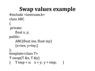 Swap values example
#include <iostream.h>
class ABC
{
private:
float x, y;
public:
ABC(float inx, float iny)
{x=inx; y=iny;}
};
template<class T>
T swap(T &x, T &y)
{ T tmp = x; x = y; y = tmp; }
 