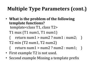 Multiple Type Parameters (cont.)
• What is the problem of the following
template functions?
template<class T1, class T2>
T1 max (T1 num1, T1 num1)
{ return num1 > num2 ? num1 : num2; }
T2 min (T2 num1, T2 num2)
{ return num1 > num2 ? num2 : num1; }
• First example T2 is not used.
• Second example Missing a template prefix
 